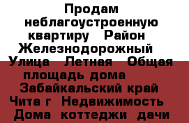 Продам неблагоустроенную квартиру › Район ­ Железнодорожный › Улица ­ Летная › Общая площадь дома ­ 32 - Забайкальский край, Чита г. Недвижимость » Дома, коттеджи, дачи продажа   